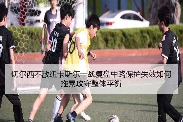 切尔西不敌纽卡斯尔一战复盘中路保护失效如何拖累攻守整体平衡