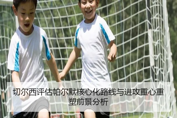 切尔西评估帕尔默核心化路线与进攻重心重塑前景分析