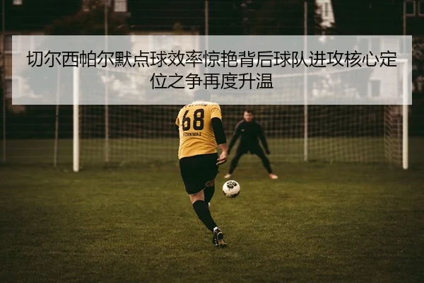 切尔西帕尔默点球效率惊艳背后球队进攻核心定位之争再度升温