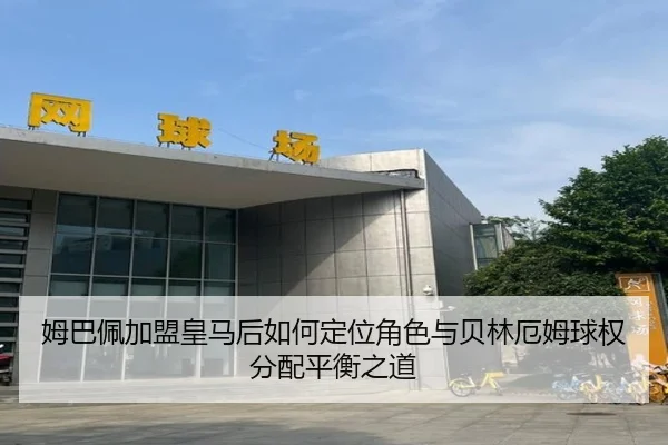 姆巴佩加盟皇马后如何定位角色与贝林厄姆球权分配平衡之道