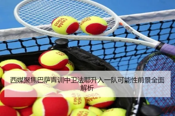 西媒聚焦巴萨青训中卫法耶升入一队可能性前景全面解析
