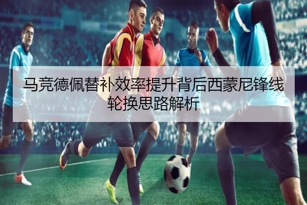 马竞德佩替补效率提升背后西蒙尼锋线轮换思路解析